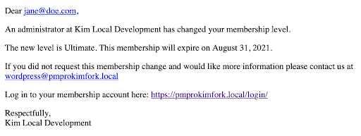 Screenshot of sample email. Dear jane@doe.com, An administrator at Kim Local Development has changed your membership level. The new level is Ultimate. This membership will expire on August 31, 2021. If you did not request this membership change and would like more information please contact us at wordpress@pmprokimfork.local Login in to your membership account here: https://pmprokimfork.local/login/ Respectfully, Kim Local Development